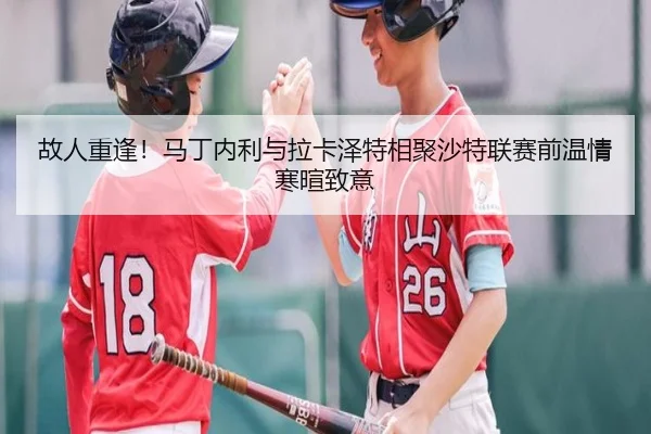 故人重逢！马丁内利与拉卡泽特相聚沙特联赛前温情寒暄致意 | XCSPORT
